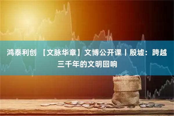 鸿泰利创 【文脉华章】文博公开课丨殷墟：跨越三千年的文明回响