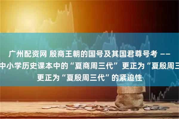广州配资网 殷商王朝的国号及其国君尊号考 ——兼论教育界将中小学历史课本中的“夏商周三代” 更正为“夏殷周三代”的紧迫性