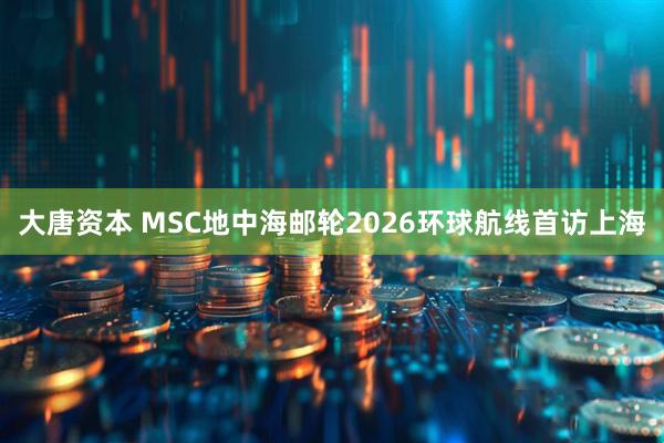 大唐资本 MSC地中海邮轮2026环球航线首访上海