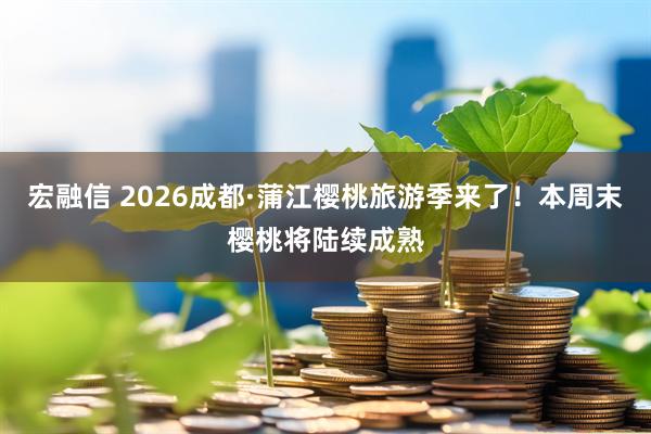 宏融信 2026成都·蒲江樱桃旅游季来了!本周末樱桃将陆续成熟