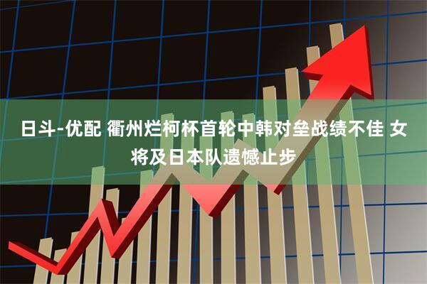 日斗-优配 衢州烂柯杯首轮中韩对垒战绩不佳 女将及日本队遗憾止步