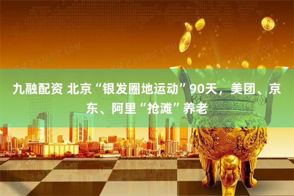 九融配资 北京“银发圈地运动”90天，美团、京东、阿里“抢滩”养老