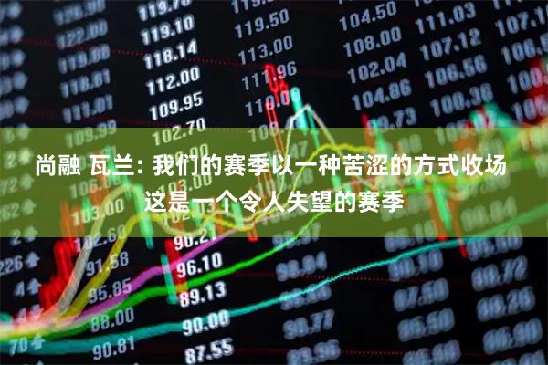 尚融 瓦兰: 我们的赛季以一种苦涩的方式收场 这是一个令人失望的赛季