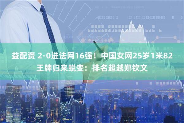 益配资 2-0进法网16强！中国女网25岁1米82王牌归来蜕变：排名超越郑钦文