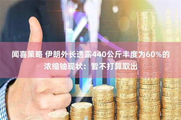 闻喜策略 伊朗外长透露440公斤丰度为60%的浓缩铀现状：暂不打算取出