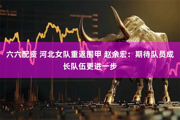 六六配资 河北女队重返围甲 赵余宏：期待队员成长队伍更进一步