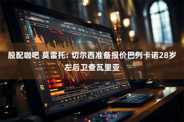 股配咖吧 莫雷托: 切尔西准备报价巴列卡诺28岁左后卫查瓦里亚