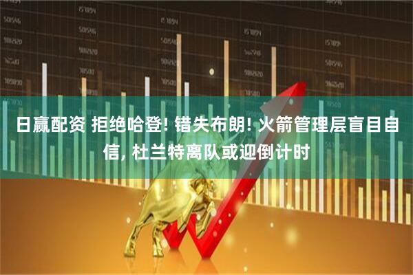 日赢配资 拒绝哈登! 错失布朗! 火箭管理层盲目自信, 杜兰特离队或迎倒计时