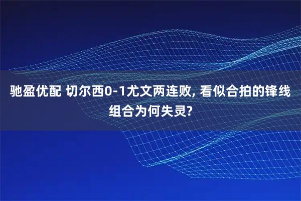驰盈优配 切尔西0-1尤文两连败, 看似合拍的锋线组合为何失灵?
