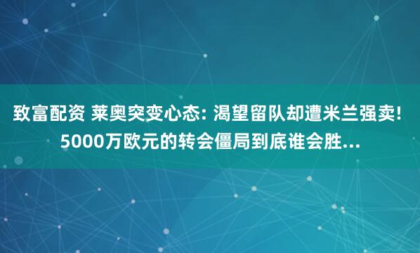 致富配资 莱奥突变心态: 渴望留队却遭米兰强卖! 5000万欧元的转会僵局到底谁会胜...